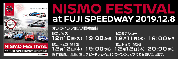 FESTIVAL at FUJI SPEEDWAY 2019.12.8 nismo - 1997年の初開催以来、今年で22回目を迎えるNISMO FESTIVAL。会場へ行かれない方でも、日産オンラインショップでなら限定商品をGETできるチャンス！ 是非、この機会をお見逃しなく！！ - オンラインショップ販売開始 限定グッズ 12月10日(火) 19:00から 限定モデルカー 12月11日(水) 19:00から 限定トミカ 第１弾 12月12日(木) 19:00から 第2弾 12月12日(木) 20:00から - NISMO FESTIVAL限定商品は、イベント当日(現地、富士スピードウェイ)とオンラインショップにて販売いたします。