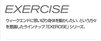 EXERCISE - ウィークエンドに思い切り身体を動かしたい、という方々を意識したラインナップ「EXERCISE」シリーズ。