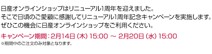 日産オンラインショップはリニューアル1周年を迎えました。そこで日頃のご愛顧に感謝してリニューアル1周年記念キャンペーンを実施します。 ぜひこの機会に日産オンラインショップをご利用ください。- キャンペーン期間：2月14日（木）15:00 〜 2月20日（水）15:00 ※期間中のご注文のみ対象となります。