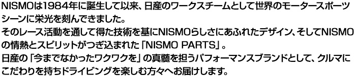 NISMOは1984年に誕生して以来、日産のワークスチームとして世界のモータースポーツシーンに栄光を刻んできました。
  そのレース活動を通して得た技術を基にNISMOらしさにあふれたデザイン、そしてNISMOの情熱とスピリットがつぎ込まれた「NISMO PARTS」。
  日産の「今までなかったワクワクを」の真髄を担うパフォーマンスブランドとして、クルマにこだわりを持ちドライビングを楽しむ方々へお届けします。