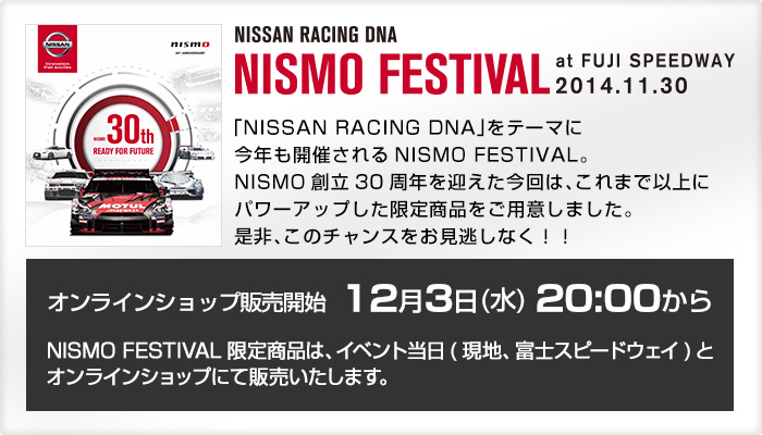 「NISSAN RACING
          DNA」をテーマに今年も開催されるNISMO FESTIVAL。
          NISMO創立30周年を迎えた今回は、これまで以上にパワーアップした限定商品をご用意しました。
          是非、このチャンスをお見逃しなく！！