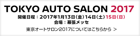 TOKYO AUTO SALON 2017
開催日程：2017年1月13日（金）14日（土）15日（日）
会場：幕張メッセ
東京オートサロン2017についてはこちらから ＞