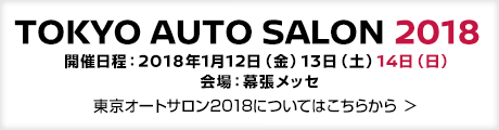 TOKYO AUTO SALON 2018 - 開催日程：2018年1月12日（金）13日（土）14日（日）会場：幕張メッセ - 東京オートサロン2018についてはこちらから ＞