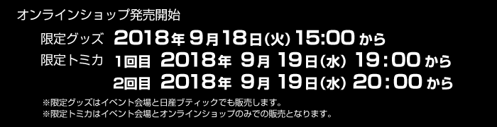 オンラインショップ発売開始 限定グッズ 2018年9月18日(火)15:00から - 限定トミカ 1回目 2018年9月19日(水)19:00から / 2回目 2018年9月19日(水)20:00から - ※限定グッズはイベント会場と日産ブティックでも販売します。 ※限定トミカはイベント会場とオンラインショップのみでの販売となります。