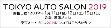 TOKYO AUTO SALON 2019 - 開催日程：2019年1月11日（金）12日（土）13日（日）会場：幕張メッセ - 東京オートサロン2019についてはこちらから ＞