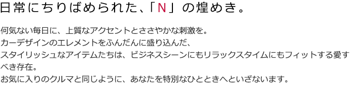 何気ない毎日に、上質なアクセントとささやかな刺激を。カーデザインのエレメントをふんだんに盛り込んだ、スタイリッシュなアイテムたちは、ビジネスシーンにもリラックスタイムにもフィットする愛すべき存在。お気に入りのクルマと同じように、あなたを特別なひとときへといざないます。