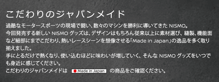 こだわりのジャパンメイド - 過酷なモータースポーツの現場で闘い、数々のマシンを勝利に導いてきた NISMO。 今回発売する新しい NISMO グッズは、デザインはもちろん従来以上に素材選び、縫製、 機能面など細部にまでこだわり、熱いレースシーンを想像させる「Made in Japan」の 逸品を多く取り揃えました。 手にとるだけで熱くなり、使い込むほどに味わいが増していく、そんな NISMO グッズをいつでも身近に感じてください。こだわりのジャパンメイドは「Made in Japan」の商品をご確認ください。