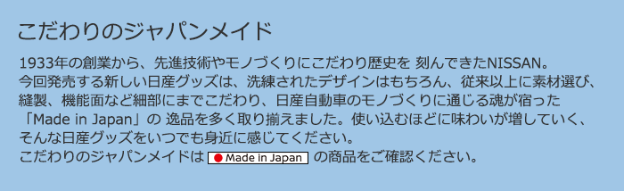 1933年の創業から、先進技術やモノづくりにこだわり歴史を 刻んできたNISSAN。今回発売する新しい日産グッズは、洗練されたデザインはもちろん、従来以上に素材選び、縫製、機能面など細部にまでこだわり、日産自動車のモノづくりに通じる魂が宿った「Made in Japan」の 逸品を多く取り揃えました。使い込むほどに味わいが増していく、そんな日産グッズをいつでも身近に感じてください。こだわりのジャパンメイドは「Made in Japan」の商品をご確認ください。